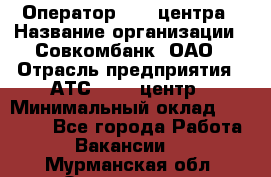 Оператор Call-центра › Название организации ­ Совкомбанк, ОАО › Отрасль предприятия ­ АТС, call-центр › Минимальный оклад ­ 35 000 - Все города Работа » Вакансии   . Мурманская обл.,Оленегорск г.